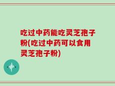 吃过中药能吃灵芝孢子粉(吃过中药可以食用灵芝孢子粉)