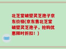 北芝堂破壁灵芝孢子京东价格(京东售北芝堂破壁灵芝孢子，抢购优惠限时折扣！)
