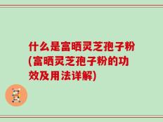 什么是富晒灵芝孢子粉(富晒灵芝孢子粉的功效及用法详解)