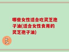 哪些女性适合吃灵芝孢子油(适合女性食用的灵芝孢子油)