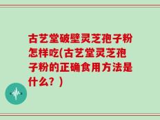 古艺堂破壁灵芝孢子粉怎样吃(古艺堂灵芝孢子粉的正确食用方法是什么？)