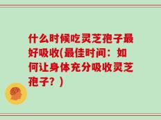 什么时候吃灵芝孢子最好吸收(最佳时间：如何让身体充分吸收灵芝孢子？)