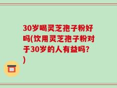 30岁喝灵芝孢子粉好吗(饮用灵芝孢子粉对于30岁的人有益吗？)