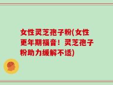 女性灵芝孢子粉(女性更年期福音！灵芝孢子粉助力缓解不适)