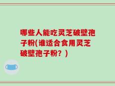 哪些人能吃灵芝破壁孢子粉(谁适合食用灵芝破壁孢子粉？)