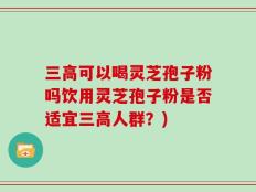 三高可以喝灵芝孢子粉吗饮用灵芝孢子粉是否适宜三高人群？)