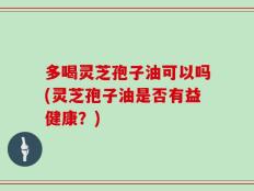 多喝灵芝孢子油可以吗(灵芝孢子油是否有益健康？)