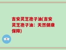 吉安灵芝孢子油(吉安灵芝孢子油：天然健康保障)