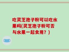 吃灵芝孢子粉可以吃水果吗(灵芝孢子粉可否与水果一起食用？)