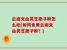 云南文山灵芝孢子粉怎么吃(如何食用云南文山灵芝孢子粉？)