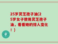25岁灵芝孢子油(25岁女子使用灵芝孢子油，看看她的惊人变化！)