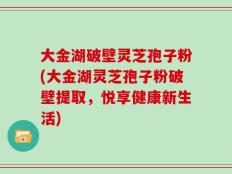 大金湖破壁灵芝孢子粉(大金湖灵芝孢子粉破壁提取，悦享健康新生活)