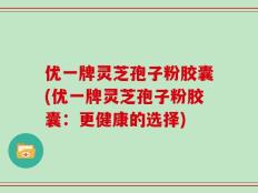 优一牌灵芝孢子粉胶囊(优一牌灵芝孢子粉胶囊：更健康的选择)