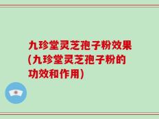 九珍堂灵芝孢子粉效果(九珍堂灵芝孢子粉的功效和作用)