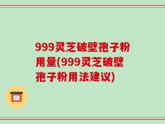 999灵芝破壁孢子粉用量(999灵芝破壁孢子粉用法建议)