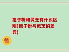 孢子粉和灵芝有什么区别(孢子粉与灵芝的差异)