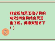 四宝粉加灵芝孢子粉的功效(四宝粉结合灵芝孢子粉，健康双管齐下！)