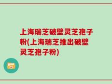 上海瑞芝破壁灵芝孢子粉(上海瑞芝推出破壁灵芝孢子粉)