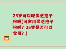 25岁可以吃灵芝孢子粉吗(可食用灵芝孢子粉吗？25岁是否可以食用？)