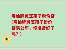 寿仙牌灵芝孢子粉价格(寿仙牌灵芝孢子粉价格表公布，你准备好了吗？)