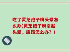 吃了灵芝孢子粉头晕怎么办(灵芝孢子粉引起头晕，应该怎么办？)
