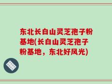 东北长白山灵芝孢子粉基地(长白山灵芝孢子粉基地，东北好风光)