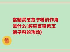 富硒灵芝孢子粉的作用是什么(解读富硒灵芝孢子粉的功效)