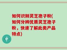 如何识别灵芝孢子粉(如何分辨优质灵芝孢子粉，快速了解此类产品特点)