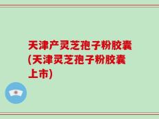 天津产灵芝孢子粉胶囊(天津灵芝孢子粉胶囊上市)