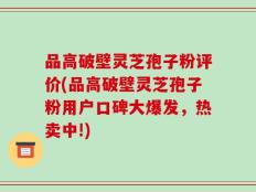 品高破壁灵芝孢子粉评价(品高破壁灵芝孢子粉用户口碑大爆发，热卖中!)