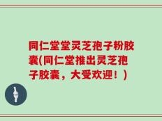 同仁堂堂灵芝孢子粉胶囊(同仁堂推出灵芝孢子胶囊，大受欢迎！)