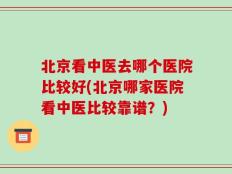 北京看中医去哪个医院比较好(北京哪家医院看中医比较靠谱？)