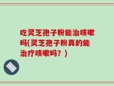 吃灵芝孢子粉能治咳嗽吗(灵芝孢子粉真的能治疗咳嗽吗？)