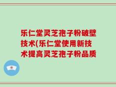 乐仁堂灵芝孢子粉破壁技术(乐仁堂使用新技术提高灵芝孢子粉品质