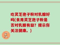 吃灵芝孢子粉对乳腺好吗(食用灵芝孢子粉是否对乳腺有益？提示你关注健康。)