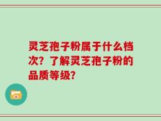 灵芝孢子粉属于什么档次？了解灵芝孢子粉的品质等级？