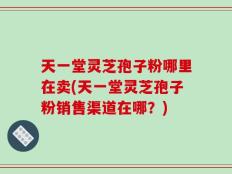 天一堂灵芝孢子粉哪里在卖(天一堂灵芝孢子粉销售渠道在哪？)