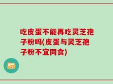 吃皮蛋不能再吃灵芝孢子粉吗(皮蛋与灵芝孢子粉不宜同食)
