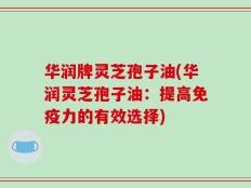 华润牌灵芝孢子油(华润灵芝孢子油：提高免疫力的有效选择)
