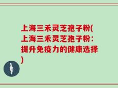 上海三禾灵芝孢子粉(上海三禾灵芝孢子粉：提升免疫力的健康选择)