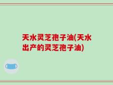 天水灵芝孢子油(天水出产的灵芝孢子油)