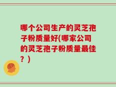 哪个公司生产的灵芝孢子粉质量好(哪家公司的灵芝孢子粉质量最佳？)