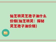 仙芝初灵芝孢子油什么价格(仙芝初灵：探秘灵芝孢子油价格)
