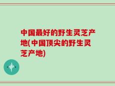 中国最好的野生灵芝产地(中国顶尖的野生灵芝产地)