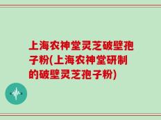 上海农神堂灵芝破壁孢子粉(上海农神堂研制的破壁灵芝孢子粉)