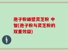 孢子粉破壁灵芝粉 中智(孢子粉与灵芝粉的双重效益)