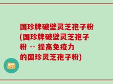 国珍牌破壁灵芝孢子粉(国珍牌破壁灵芝孢子粉 -- 提高免疫力的国珍灵芝孢子粉)