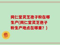 同仁堂灵芝孢子粉在哪生产(同仁堂灵芝孢子粉生产地点在哪里？)