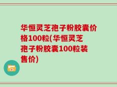 华恒灵芝孢子粉胶囊价格100粒(华恒灵芝孢子粉胶囊100粒装售价)