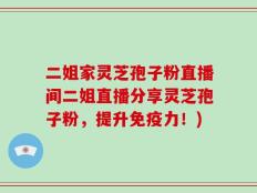 二姐家灵芝孢子粉直播间二姐直播分享灵芝孢子粉，提升免疫力！)